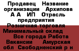 Продавец › Название организации ­ Архипова А.А., ИП › Отрасль предприятия ­ Розничная торговля › Минимальный оклад ­ 6 000 - Все города Работа » Вакансии   . Амурская обл.,Свободненский р-н